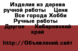 Изделия из дерева ручной работы  › Цена ­ 1 - Все города Хобби. Ручные работы » Другое   . Хабаровский край